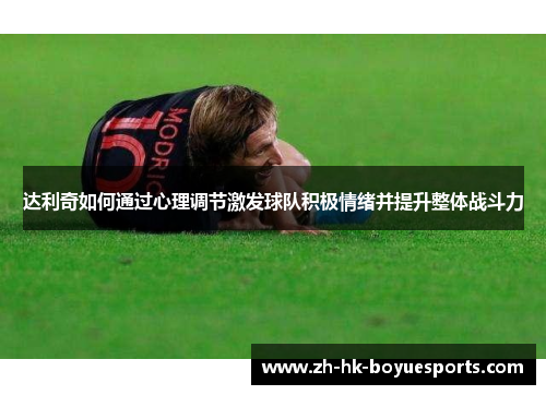 达利奇如何通过心理调节激发球队积极情绪并提升整体战斗力