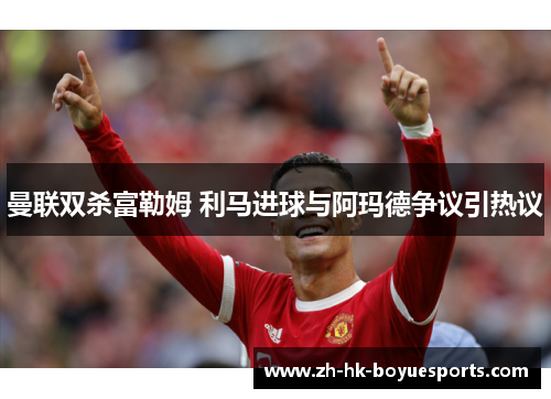 曼联双杀富勒姆 利马进球与阿玛德争议引热议 曼联双杀富勒姆 利马进球与阿玛德争议引热议