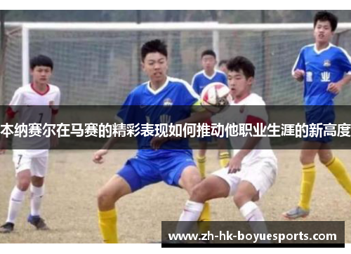 本纳赛尔在马赛的精彩表现如何推动他职业生涯的新高度