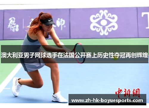 澳大利亚男子网球选手在法国公开赛上历史性夺冠再创辉煌