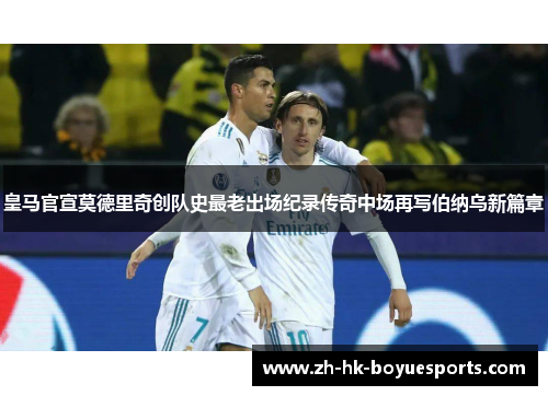 皇马官宣莫德里奇创队史最老出场纪录传奇中场再写伯纳乌新篇章