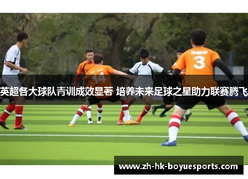 英超各大球队青训成效显著 培养未来足球之星助力联赛腾飞